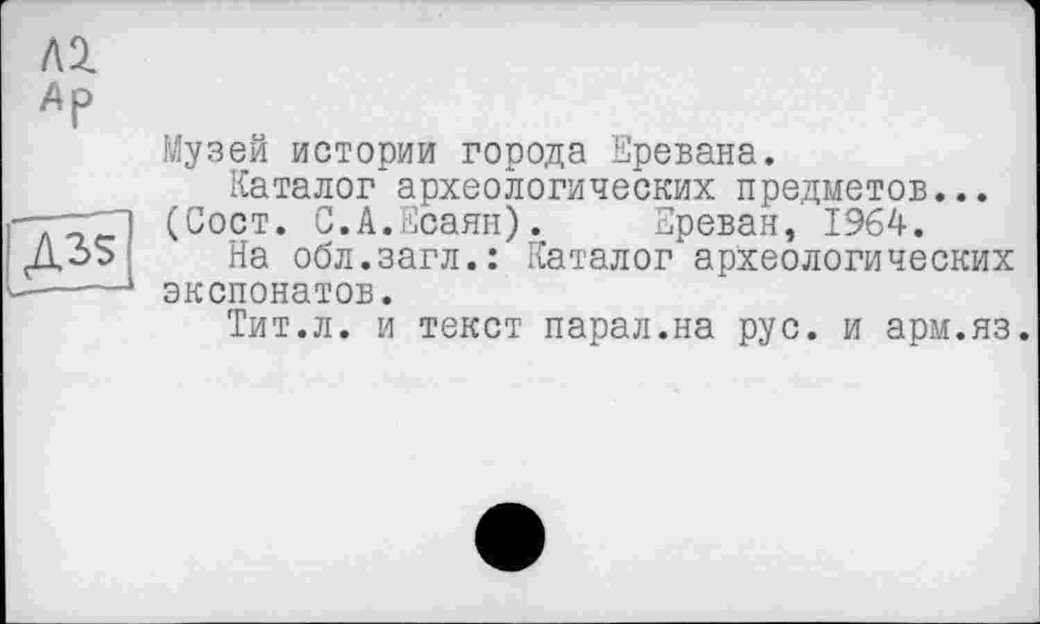 ﻿Музей истории города Еревана.
Каталог археологических предметов... (Сост. С.А.Есаян).	Ереван, 1964.
На обл.загл.: Каталог археологических экспонатов.
Тит.л. и текст парал.на рус. и арм.яз.